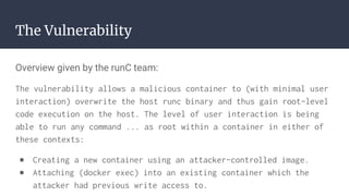 The Vulnerability
Overview given by the runC team:
The vulnerability allows a malicious container to (with minimal user
interaction) overwrite the host runc binary and thus gain root-level
code execution on the host. The level of user interaction is being
able to run any command ... as root within a container in either of
these contexts:
● Creating a new container using an attacker-controlled image.
● Attaching (docker exec) into an existing container which the
attacker had previous write access to.
 