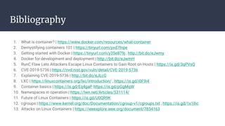 Bibliography
1. What is container? | https://www.docker.com/resources/what-container
2. Demystifying containers 101 | https://tinyurl.com/yxd7fnpe
3. Getting started with Docker | https://tinyurl.com/y35e879j , http://bit.do/eJwmy
4. Docker for development and deployment | http://bit.do/eJwmH
5. RunC Flaw Lets Attackers Escape Linux Containers to Gain Root on Hosts | https://is.gd/3qPVsQ
6. CVE-2019-5736 | https://nvd.nist.gov/vuln/detail/CVE-2019-5736
7. Explaining CVE-2019-5736 | http://bit.do/eJLcG
8. LXC | https://linuxcontainers.org/lxc/introduction/ , https://is.gd/i0F9i4
9. Container basics | https://is.gd/Eq4gaP https://is.gd/pGgMqW
10. Namespaces in operation | https://lwn.net/Articles/531114/
11. Future of Linux Containers | https://is.gd/U0QR9K
12. cgroups | https://www.kernel.org/doc/Documentation/cgroup-v1/cgroups.txt , https://is.gd/1x1ihc
13. Attacks on Linux Containers | https://ieeexplore.ieee.org/document/7854163
 