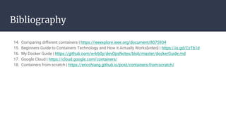 Bibliography
14. Comparing different containers | https://ieeexplore.ieee.org/document/8075934
15. Beginners Guide to Containers Technology and How it Actually Works[video] | https://is.gd/CzTb1d
16. My Docker Guide | https://github.com/w4rb0y/devOpsNotes/blob/master/dockerGuide.md
17. Google Cloud | https://cloud.google.com/containers/
18. Containers from scratch | https://ericchiang.github.io/post/containers-from-scratch/
 