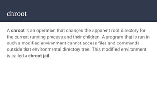 chroot
A chroot is an operation that changes the apparent root directory for
the current running process and their children. A program that is run in
such a modified environment cannot access files and commands
outside that environmental directory tree. This modified environment
is called a chroot jail.
 