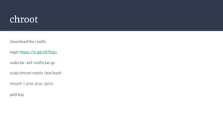 chroot
Download the rootfs
wget https://is.gd/nEYUgv
sudo tar -zxf rootfs.tar.gz
sudo chroot rootfs /bin/bash
mount -t proc proc /proc
pkill top
 