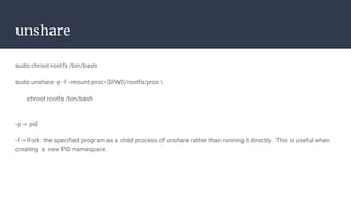 unshare
sudo chroot rootfs /bin/bash
sudo unshare -p -f --mount-proc=$PWD/rootfs/proc 
chroot rootfs /bin/bash
-p -> pid
-f -> Fork the specified program as a child process of unshare rather than running it directly. This is useful when
creating a new PID namespace.
 