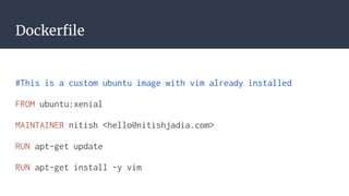 Dockerfile
#This is a custom ubuntu image with vim already installed
FROM ubuntu:xenial
MAINTAINER nitish <hello@nitishjadia.com>
RUN apt-get update
RUN apt-get install -y vim
 