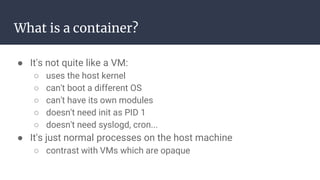 What is a container?
● It's not quite like a VM:
○ uses the host kernel
○ can't boot a different OS
○ can't have its own modules
○ doesn't need init as PID 1
○ doesn't need syslogd, cron...
● It's just normal processes on the host machine
○ contrast with VMs which are opaque
 
