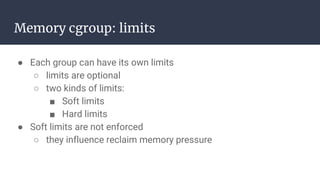 Memory cgroup: limits
● Each group can have its own limits
○ limits are optional
○ two kinds of limits:
■ Soft limits
■ Hard limits
● Soft limits are not enforced
○ they influence reclaim memory pressure
 
