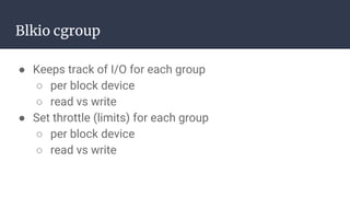 Blkio cgroup
● Keeps track of I/O for each group
○ per block device
○ read vs write
● Set throttle (limits) for each group
○ per block device
○ read vs write
 