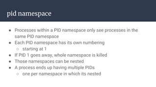 pid namespace
● Processes within a PID namespace only see processes in the
same PID namespace
● Each PID namespace has its own numbering
○ starting at 1
● If PID 1 goes away, whole namespace is killed
● Those namespaces can be nested
● A process ends up having multiple PIDs
○ one per namespace in which its nested
 