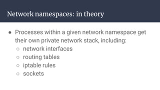 Network namespaces: in theory
● Processes within a given network namespace get
their own private network stack, including:
○ network interfaces
○ routing tables
○ iptable rules
○ sockets
 