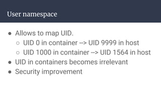 User namespace
● Allows to map UID.
○ UID 0 in container --> UID 9999 in host
○ UID 1000 in container --> UID 1564 in host
● UID in containers becomes irrelevant
● Security improvement
 