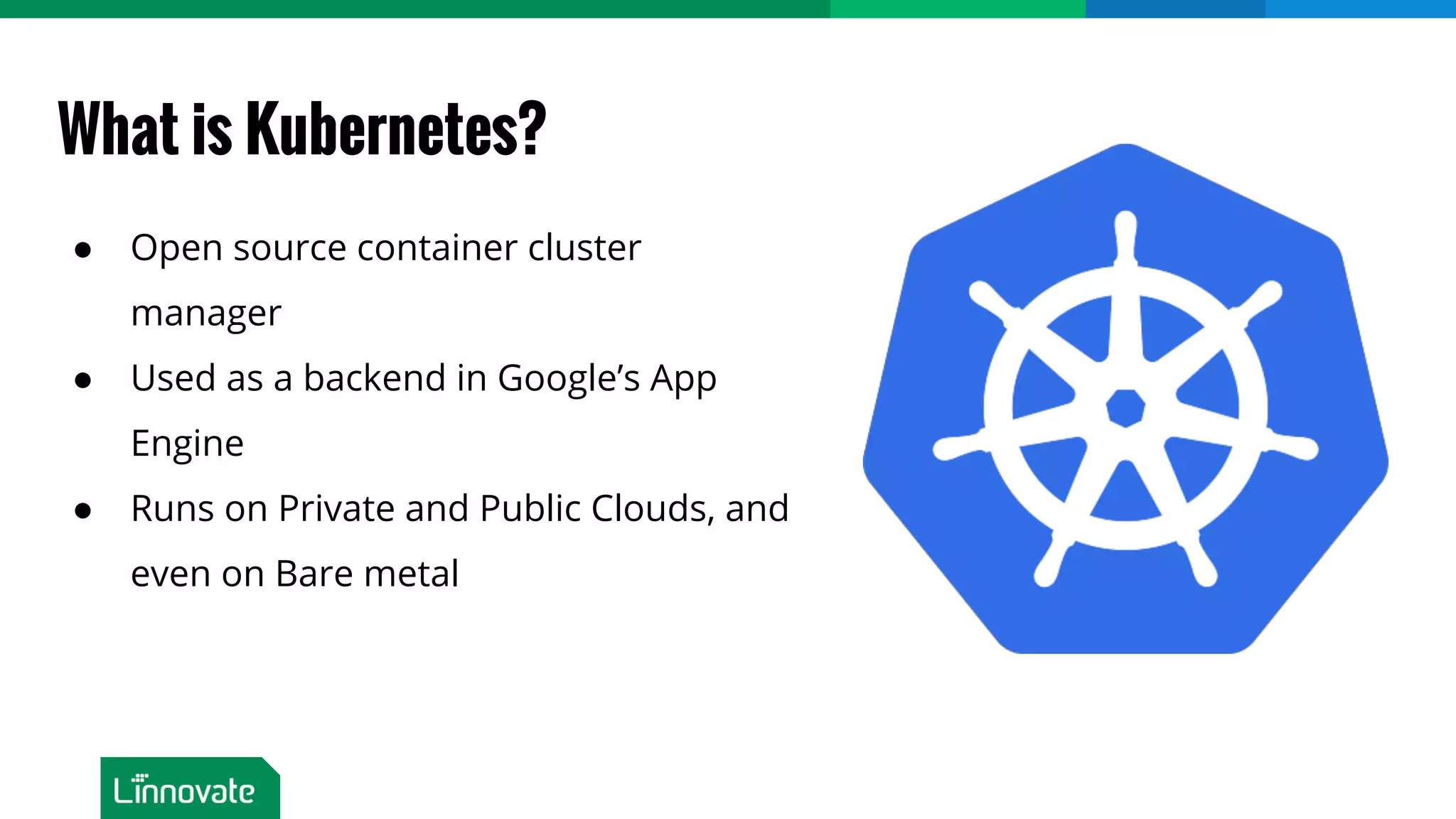 What is Kubernetes? ● Open source container cluster manager ● Used as a backend in Google’s App Engine ● Runs on Private and Public Clouds, and even on Bare metal 