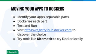 MOVING YOUR APPS TO DOCKERS
● Identify your app’s separable parts
● Dockerize each part
● Test and Run
● Visit https://registry.hub.docker.com to
discover the choice
● Try tools like Kitematic to try Docker locally
 