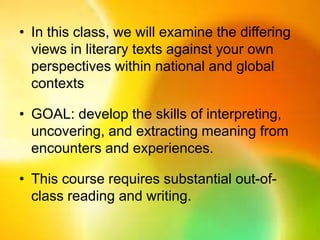 • In this class, we will examine the
differing views in literary texts against
your own perspectives within national
and global contexts
• GOAL: develop the skills of interpreting,
uncovering, and extracting meaning
from encounters and experiences.
• This course requires substantial out-of-
class reading and writing.
 