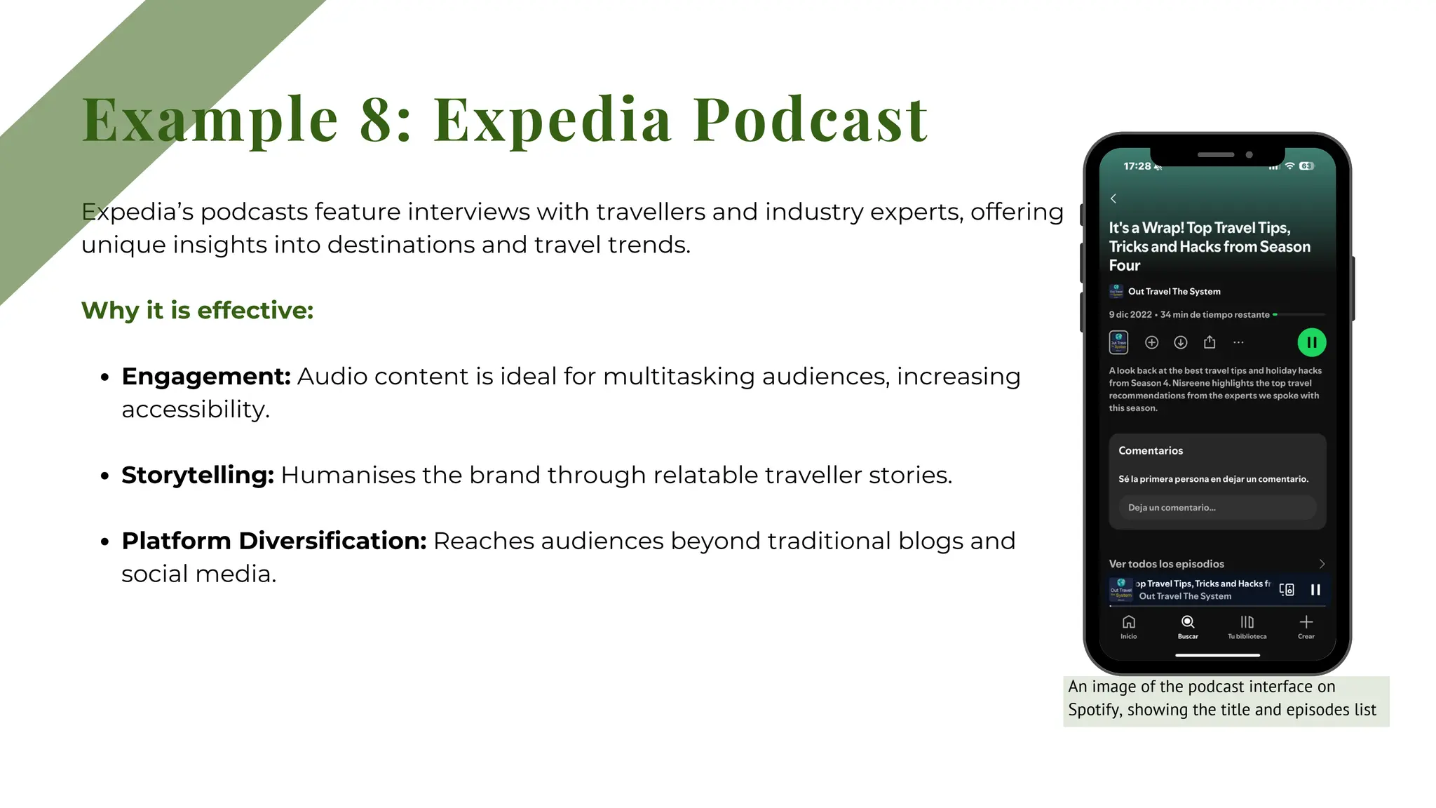 Expedia’s podcasts feature interviews with travellers and industry experts, offering
unique insights into destinations and travel trends.
Why it is effective:
Engagement: Audio content is ideal for multitasking audiences, increasing
accessibility.
Storytelling: Humanises the brand through relatable traveller stories.
Platform Diversification: Reaches audiences beyond traditional blogs and
social media.
Example 8: Expedia Podcast
An image of the podcast interface on
Spotify, showing the title and episodes list
 