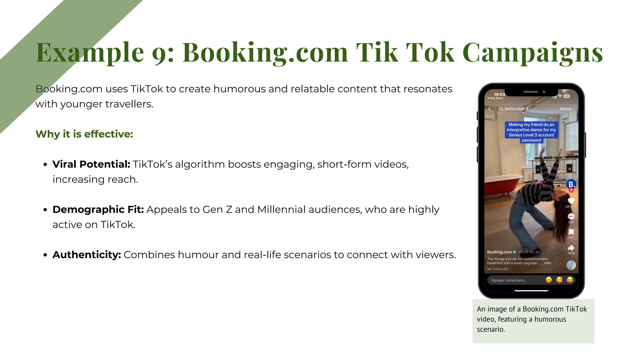 Booking.com uses TikTok to create humorous and relatable content that resonates
with younger travellers.
Why it is effective:
Viral Potential: TikTok’s algorithm boosts engaging, short-form videos,
increasing reach.
Demographic Fit: Appeals to Gen Z and Millennial audiences, who are highly
active on TikTok.
Authenticity: Combines humour and real-life scenarios to connect with viewers.
Example 9: Booking.com Tik Tok Campaigns
An image of a Booking.com TikTok
video, featuring a humorous
scenario.
 