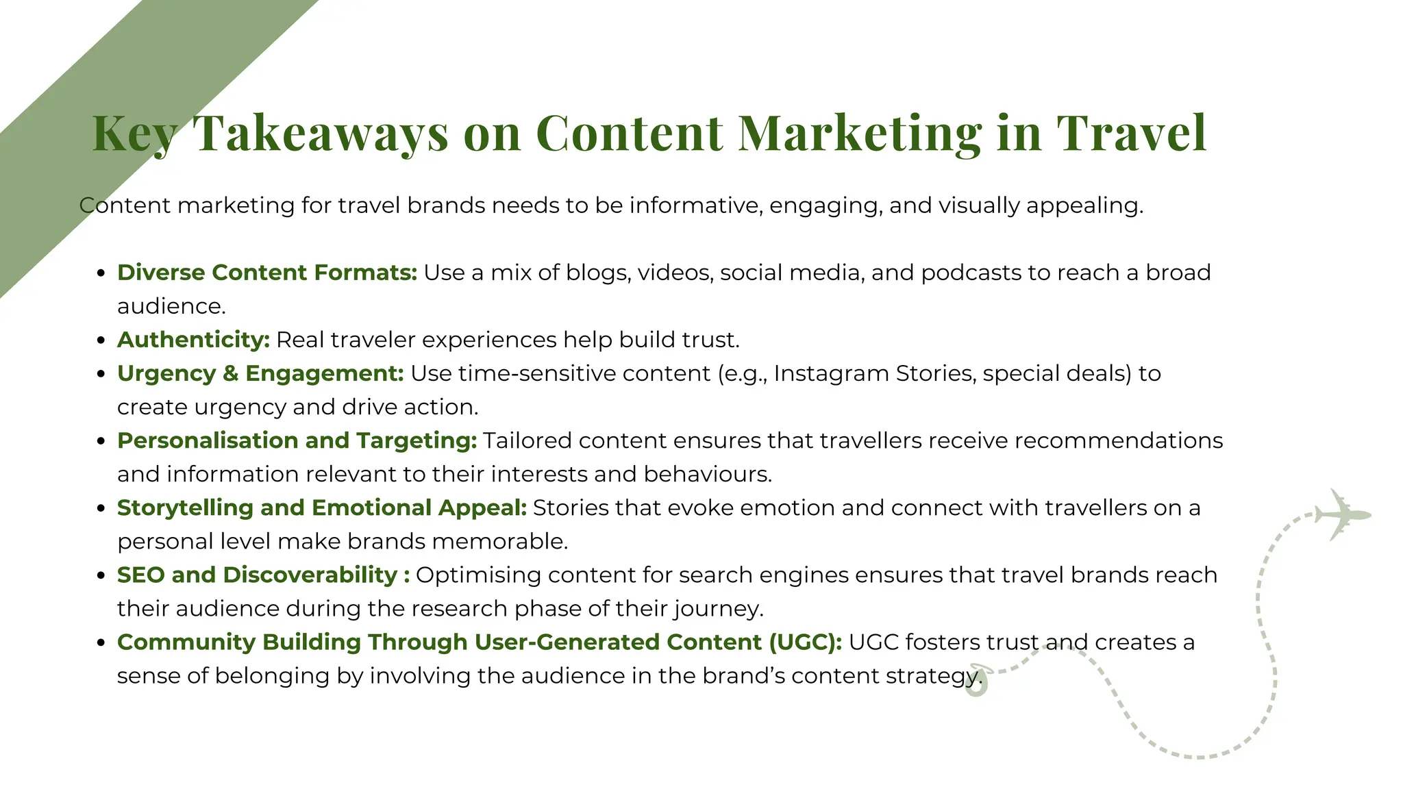Content marketing for travel brands needs to be informative, engaging, and visually appealing.
Diverse Content Formats: Use a mix of blogs, videos, social media, and podcasts to reach a broad
audience.
Authenticity: Real traveler experiences help build trust.
Urgency & Engagement: Use time-sensitive content (e.g., Instagram Stories, special deals) to
create urgency and drive action.
Personalisation and Targeting: Tailored content ensures that travellers receive recommendations
and information relevant to their interests and behaviours.
Storytelling and Emotional Appeal: Stories that evoke emotion and connect with travellers on a
personal level make brands memorable.
SEO and Discoverability : Optimising content for search engines ensures that travel brands reach
their audience during the research phase of their journey.
Community Building Through User-Generated Content (UGC): UGC fosters trust and creates a
sense of belonging by involving the audience in the brand’s content strategy.
Key Takeaways on Content Marketing in Travel
 