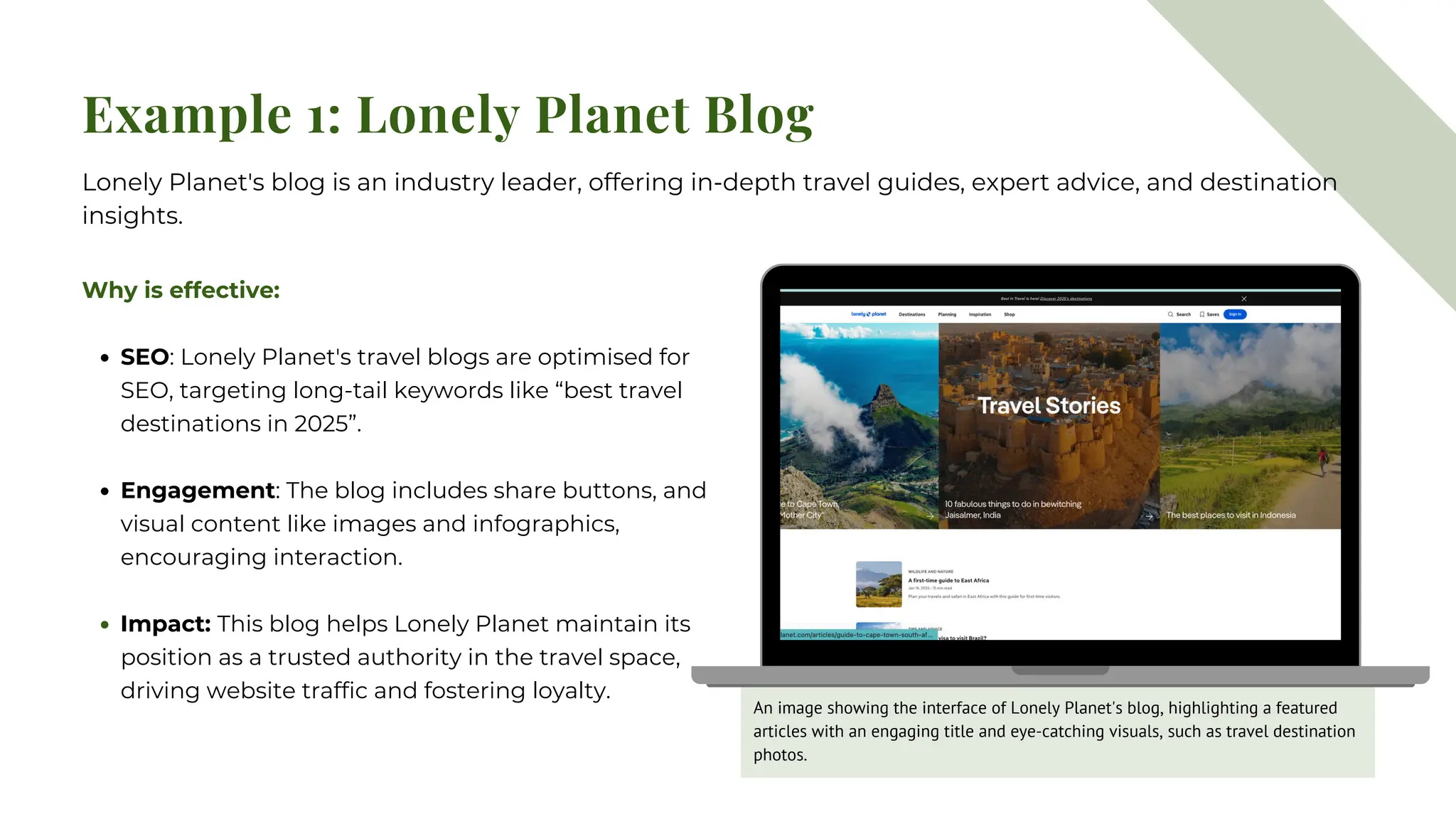 Example 1: Lonely Planet Blog
Why is effective:
SEO: Lonely Planet's travel blogs are optimised for
SEO, targeting long-tail keywords like “best travel
destinations in 2025”.
Engagement: The blog includes share buttons, and
visual content like images and infographics,
encouraging interaction.
Impact: This blog helps Lonely Planet maintain its
position as a trusted authority in the travel space,
driving website traffic and fostering loyalty.
Lonely Planet's blog is an industry leader, offering in-depth travel guides, expert advice, and destination
insights.
An image showing the interface of Lonely Planet's blog, highlighting a featured
articles with an engaging title and eye-catching visuals, such as travel destination
photos.
 