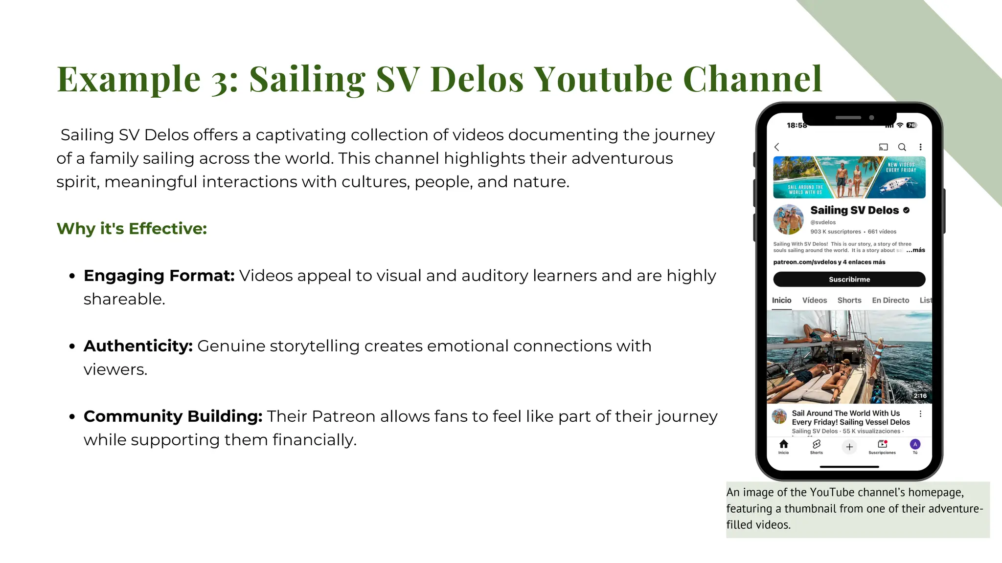 Example 3: Sailing SV Delos Youtube Channel
Sailing SV Delos offers a captivating collection of videos documenting the journey
of a family sailing across the world. This channel highlights their adventurous
spirit, meaningful interactions with cultures, people, and nature.
Why it's Effective:
Engaging Format: Videos appeal to visual and auditory learners and are highly
shareable.
Authenticity: Genuine storytelling creates emotional connections with
viewers.
Community Building: Their Patreon allows fans to feel like part of their journey
while supporting them financially.
An image of the YouTube channel’s homepage,
featuring a thumbnail from one of their adventure-
filled videos.
 