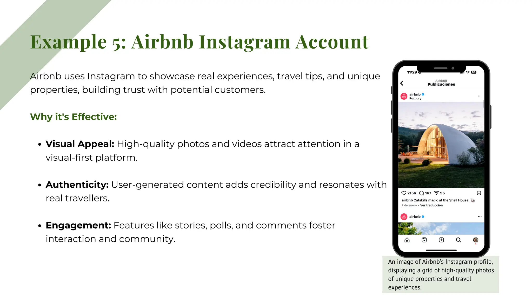 Example 5: Airbnb Instagram Account
Airbnb uses Instagram to showcase real experiences, travel tips, and unique
properties, building trust with potential customers.
Why it's Effective:
Visual Appeal: High-quality photos and videos attract attention in a
visual-first platform.
Authenticity: User-generated content adds credibility and resonates with
real travellers.
Engagement: Features like stories, polls, and comments foster
interaction and community.
An image of Airbnb’s Instagram profile,
displaying a grid of high-quality photos
of unique properties and travel
experiences.
 