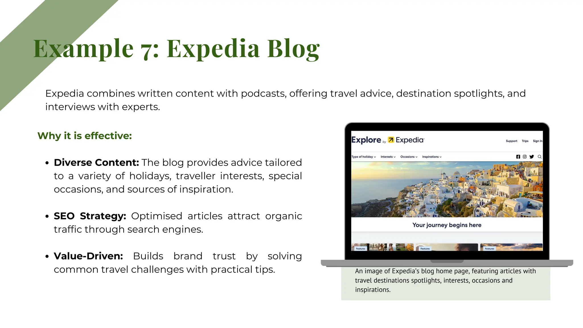 Example 7: Expedia Blog
Why it is effective:
Diverse Content: The blog provides advice tailored
to a variety of holidays, traveller interests, special
occasions, and sources of inspiration.
SEO Strategy: Optimised articles attract organic
traffic through search engines.
Value-Driven: Builds brand trust by solving
common travel challenges with practical tips.
Expedia combines written content with podcasts, offering travel advice, destination spotlights, and
interviews with experts.
An image of Expedia’s blog home page, featuring articles with
travel destinations spotlights, interests, occasions and
inspirations.
 
