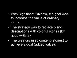 • With Significant Objects, the goal was
to increase the value of ordinary
items.
• The strategy was to replace bland
descriptions with colorful stories (by
good writers).
• The creators used content (stories) to
achieve a goal (added value).
 
