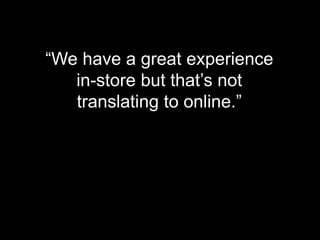 “We have a great experience
in-store but that’s not
translating to online.”
 