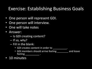 Exercise: Establishing Business Goals
• One person will represent GDI.
• One person will interview.
• One will take notes
• Answer:
– Is GDI creating content?
– If so, why?
– Fill in the blank:
• GDI creates content in order to __________.
• GDI members should arrive feeling ________ and leave
feeling __________ .
• 10 minutes
 