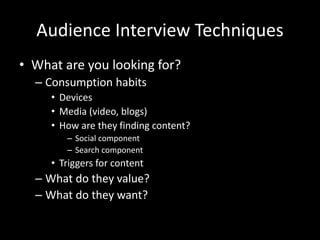 Audience Interview Techniques
• What are you looking for?
– Consumption habits
• Devices
• Media (video, blogs)
• How are they finding content?
– Social component
– Search component
• Triggers for content
– What do they value?
– What do they want?
 