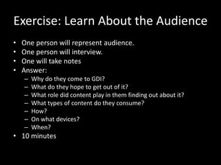Exercise: Learn About the Audience
• One person will represent audience.
• One person will interview.
• One will take notes
• Answer:
– Why do they come to GDI?
– What do they hope to get out of it?
– What role did content play in them finding out about it?
– What types of content do they consume?
– How?
– On what devices?
– When?
• 10 minutes
 