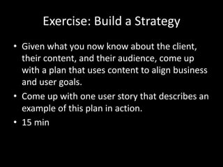 Exercise: Build a Strategy
• Given what you now know about the client,
their content, and their audience, come up
with a plan that uses content to align business
and user goals.
• Come up with one user story that describes an
example of this plan in action.
• 15 min
 