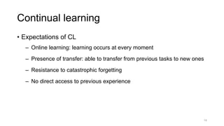Continual learning
14
• Expectations of CL
‒ Online learning: learning occurs at every moment
‒ Presence of transfer: able to transfer from previous tasks to new ones
‒ Resistance to catastrophic forgetting
‒ No direct access to previous experience
 