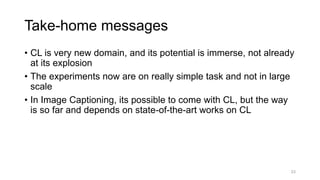 23
• CL is very new domain, and its potential is immerse, not already
at its explosion
• The experiments now are on really simple task and not in large
scale
• In Image Captioning, its possible to come with CL, but the way
is so far and depends on state-of-the-art works on CL
Take-home messages
 