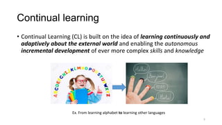 Continual learning
3
• Continual Learning (CL) is built on the idea of learning continuously and
adaptively about the external world and enabling the autonomous
incremental development of ever more complex skills and knowledge
Ex. From learning alphabet to learning other languages
 