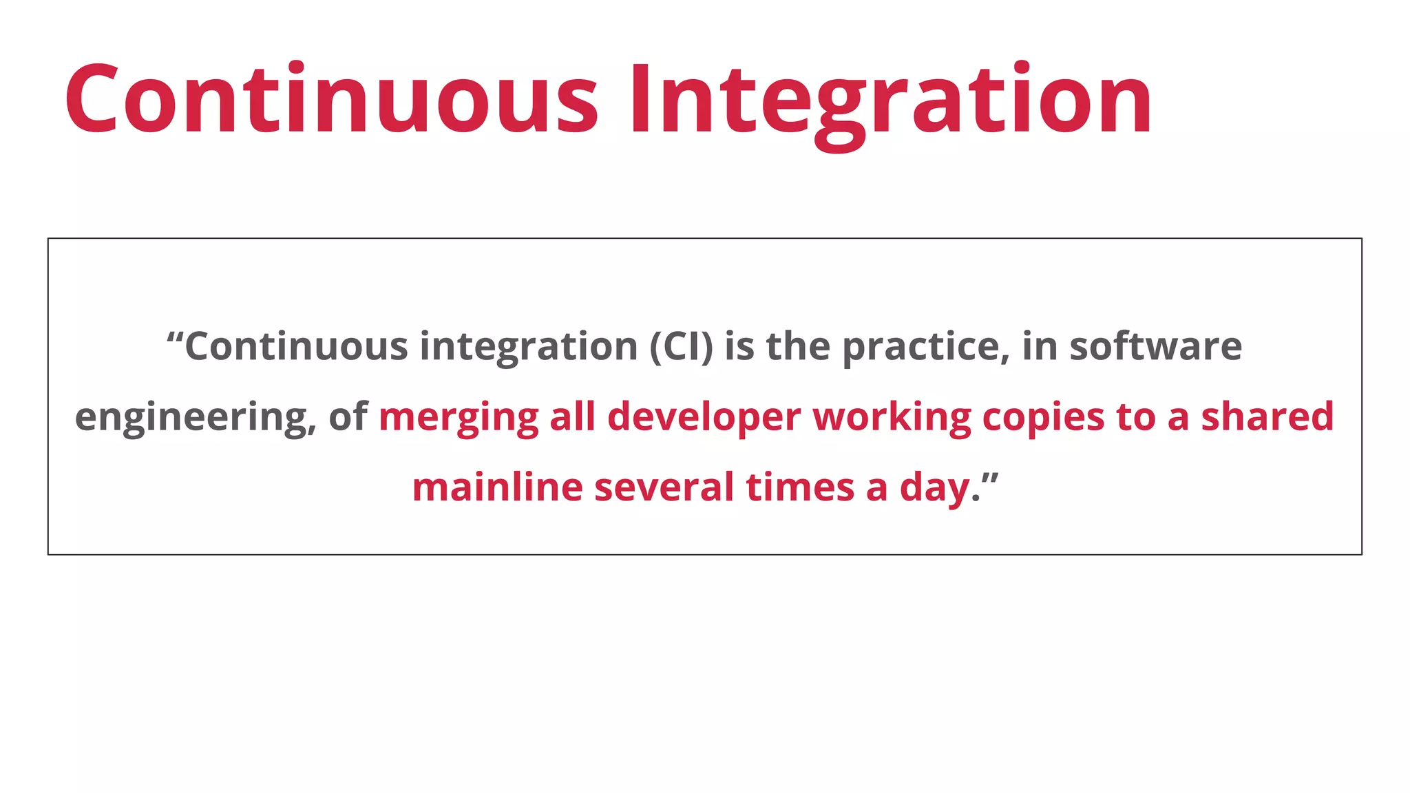Continuous Integration
“Continuous integration (CI) is the practice, in software
engineering, of merging all developer working copies to a shared
mainline several times a day.”