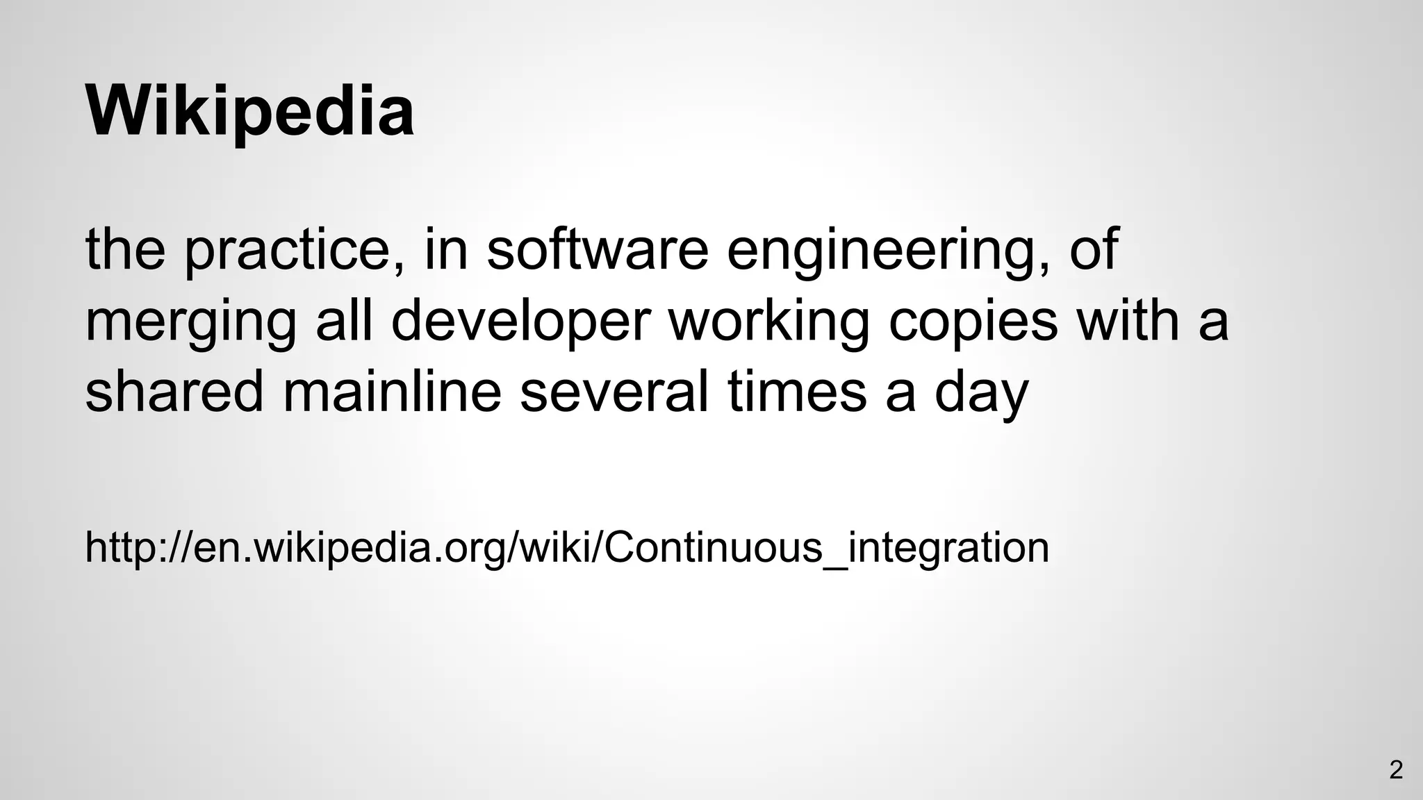 Wikipedia
the practice, in software engineering, of
merging all developer working copies with a
shared mainline several times a day
http://en.wikipedia.org/wiki/Continuous_integration
2
 