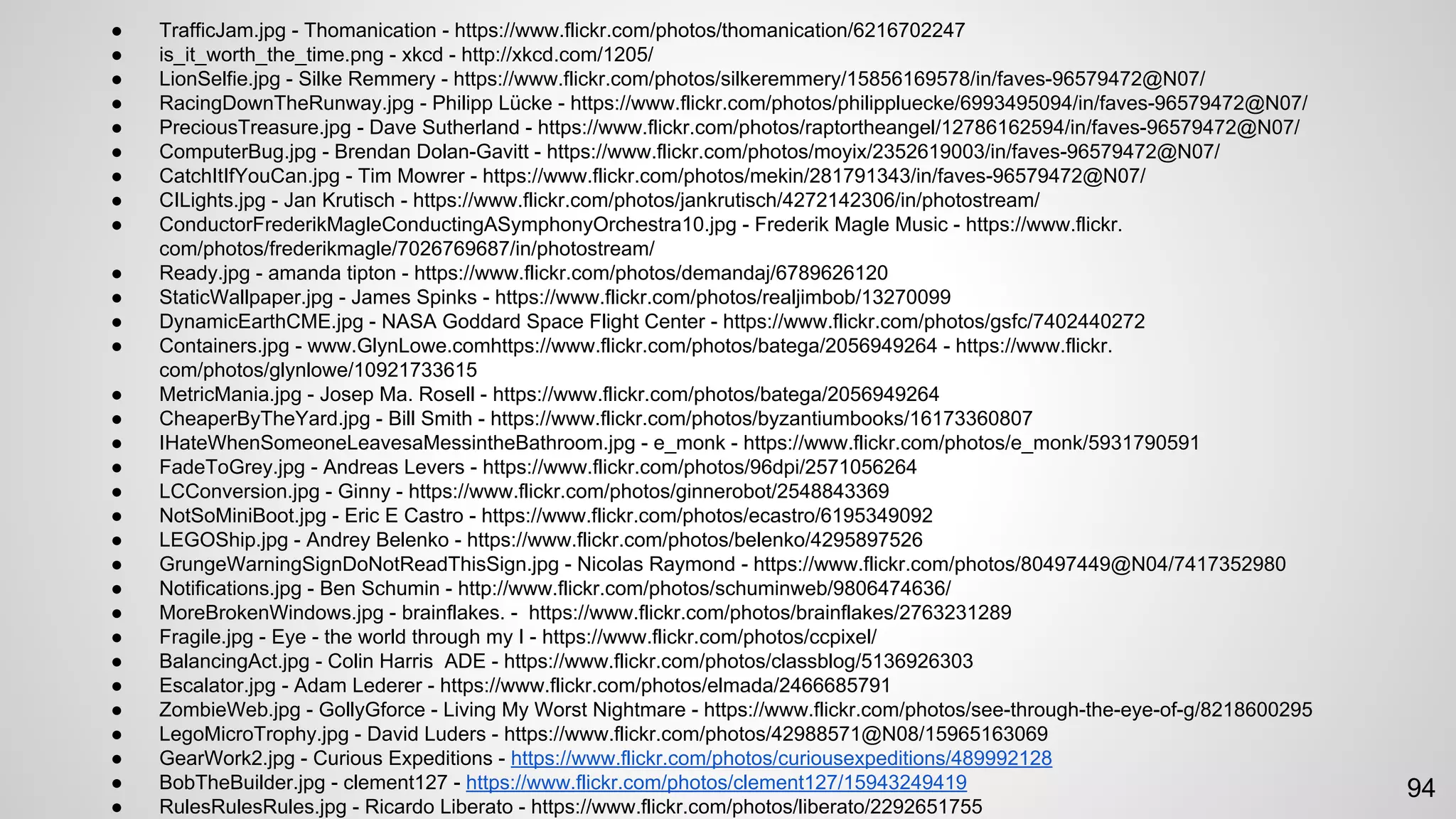 ● TrafficJam.jpg - Thomanication - https://www.flickr.com/photos/thomanication/6216702247
● is_it_worth_the_time.png - xkcd - http://xkcd.com/1205/
● LionSelfie.jpg - Silke Remmery - https://www.flickr.com/photos/silkeremmery/15856169578/in/faves-96579472@N07/
● RacingDownTheRunway.jpg - Philipp Lücke - https://www.flickr.com/photos/philippluecke/6993495094/in/faves-96579472@N07/
● PreciousTreasure.jpg - Dave Sutherland - https://www.flickr.com/photos/raptortheangel/12786162594/in/faves-96579472@N07/
● ComputerBug.jpg - Brendan Dolan-Gavitt - https://www.flickr.com/photos/moyix/2352619003/in/faves-96579472@N07/
● CatchItIfYouCan.jpg - Tim Mowrer - https://www.flickr.com/photos/mekin/281791343/in/faves-96579472@N07/
● CILights.jpg - Jan Krutisch - https://www.flickr.com/photos/jankrutisch/4272142306/in/photostream/
● ConductorFrederikMagleConductingASymphonyOrchestra10.jpg - Frederik Magle Music - https://www.flickr.
com/photos/frederikmagle/7026769687/in/photostream/
● Ready.jpg - amanda tipton - https://www.flickr.com/photos/demandaj/6789626120
● StaticWallpaper.jpg - James Spinks - https://www.flickr.com/photos/realjimbob/13270099
● DynamicEarthCME.jpg - NASA Goddard Space Flight Center - https://www.flickr.com/photos/gsfc/7402440272
● Containers.jpg - www.GlynLowe.comhttps://www.flickr.com/photos/batega/2056949264 - https://www.flickr.
com/photos/glynlowe/10921733615
● MetricMania.jpg - Josep Ma. Rosell - https://www.flickr.com/photos/batega/2056949264
● CheaperByTheYard.jpg - Bill Smith - https://www.flickr.com/photos/byzantiumbooks/16173360807
● IHateWhenSomeoneLeavesaMessintheBathroom.jpg - e_monk - https://www.flickr.com/photos/e_monk/5931790591
● FadeToGrey.jpg - Andreas Levers - https://www.flickr.com/photos/96dpi/2571056264
● LCConversion.jpg - Ginny - https://www.flickr.com/photos/ginnerobot/2548843369
● NotSoMiniBoot.jpg - Eric E Castro - https://www.flickr.com/photos/ecastro/6195349092
● LEGOShip.jpg - Andrey Belenko - https://www.flickr.com/photos/belenko/4295897526
● GrungeWarningSignDoNotReadThisSign.jpg - Nicolas Raymond - https://www.flickr.com/photos/80497449@N04/7417352980
● Notifications.jpg - Ben Schumin - http://www.flickr.com/photos/schuminweb/9806474636/
● MoreBrokenWindows.jpg - brainflakes. - https://www.flickr.com/photos/brainflakes/2763231289
● Fragile.jpg - Eye - the world through my I - https://www.flickr.com/photos/ccpixel/
● BalancingAct.jpg - Colin Harris ADE - https://www.flickr.com/photos/classblog/5136926303
● Escalator.jpg - Adam Lederer - https://www.flickr.com/photos/elmada/2466685791
● ZombieWeb.jpg - GollyGforce - Living My Worst Nightmare - https://www.flickr.com/photos/see-through-the-eye-of-g/8218600295
● LegoMicroTrophy.jpg - David Luders - https://www.flickr.com/photos/42988571@N08/15965163069
● GearWork2.jpg - Curious Expeditions - https://www.flickr.com/photos/curiousexpeditions/489992128
● BobTheBuilder.jpg - clement127 - https://www.flickr.com/photos/clement127/15943249419
● RulesRulesRules.jpg - Ricardo Liberato - https://www.flickr.com/photos/liberato/2292651755
94
 