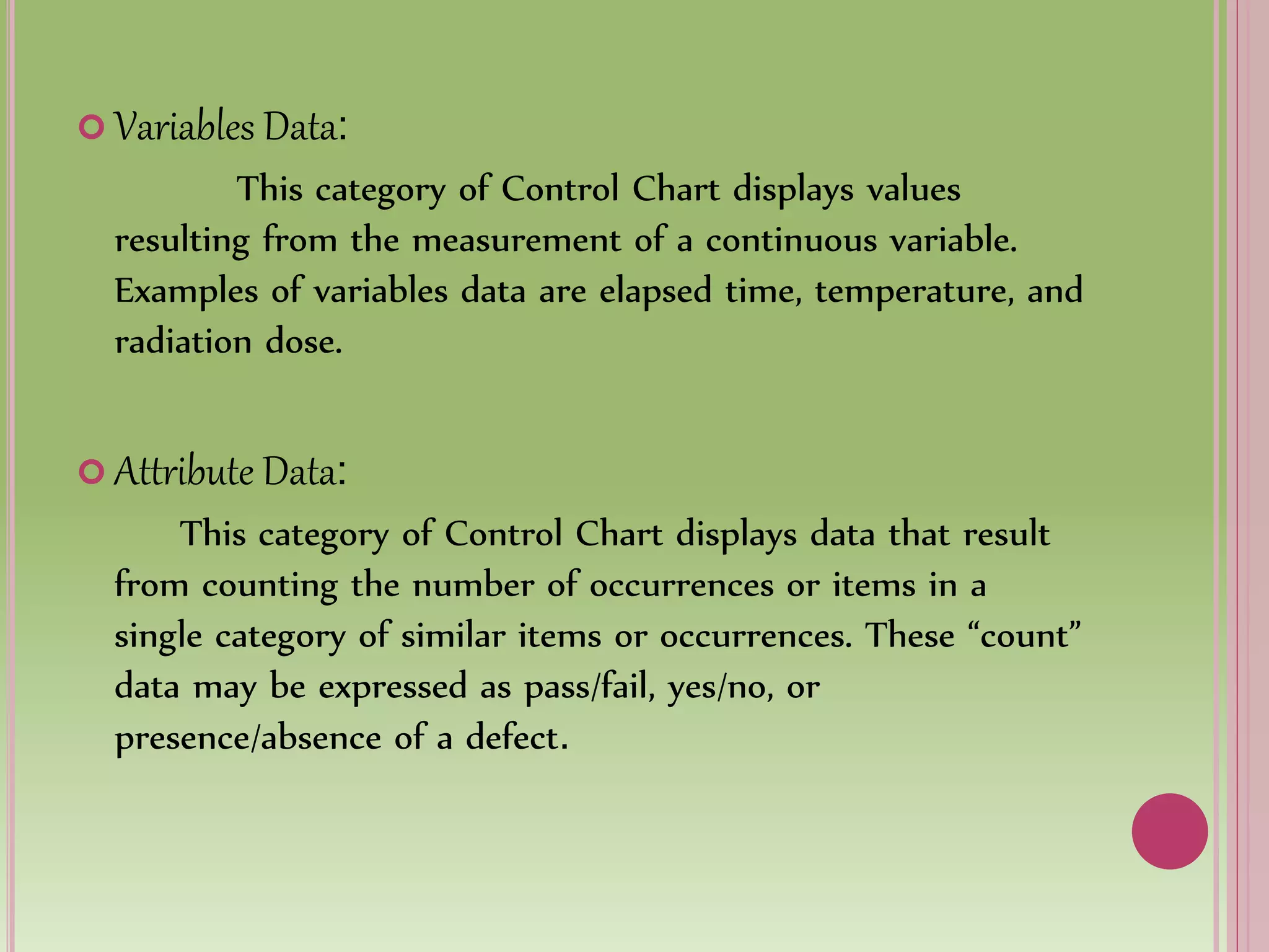  Variables Data:
This category of Control Chart displays values
resulting from the measurement of a continuous variable.
Examples of variables data are elapsed time, temperature, and
radiation dose.
 Attribute Data:
This category of Control Chart displays data that result
from counting the number of occurrences or items in a
single category of similar items or occurrences. These “count”
data may be expressed as pass/fail, yes/no, or
presence/absence of a defect.
 