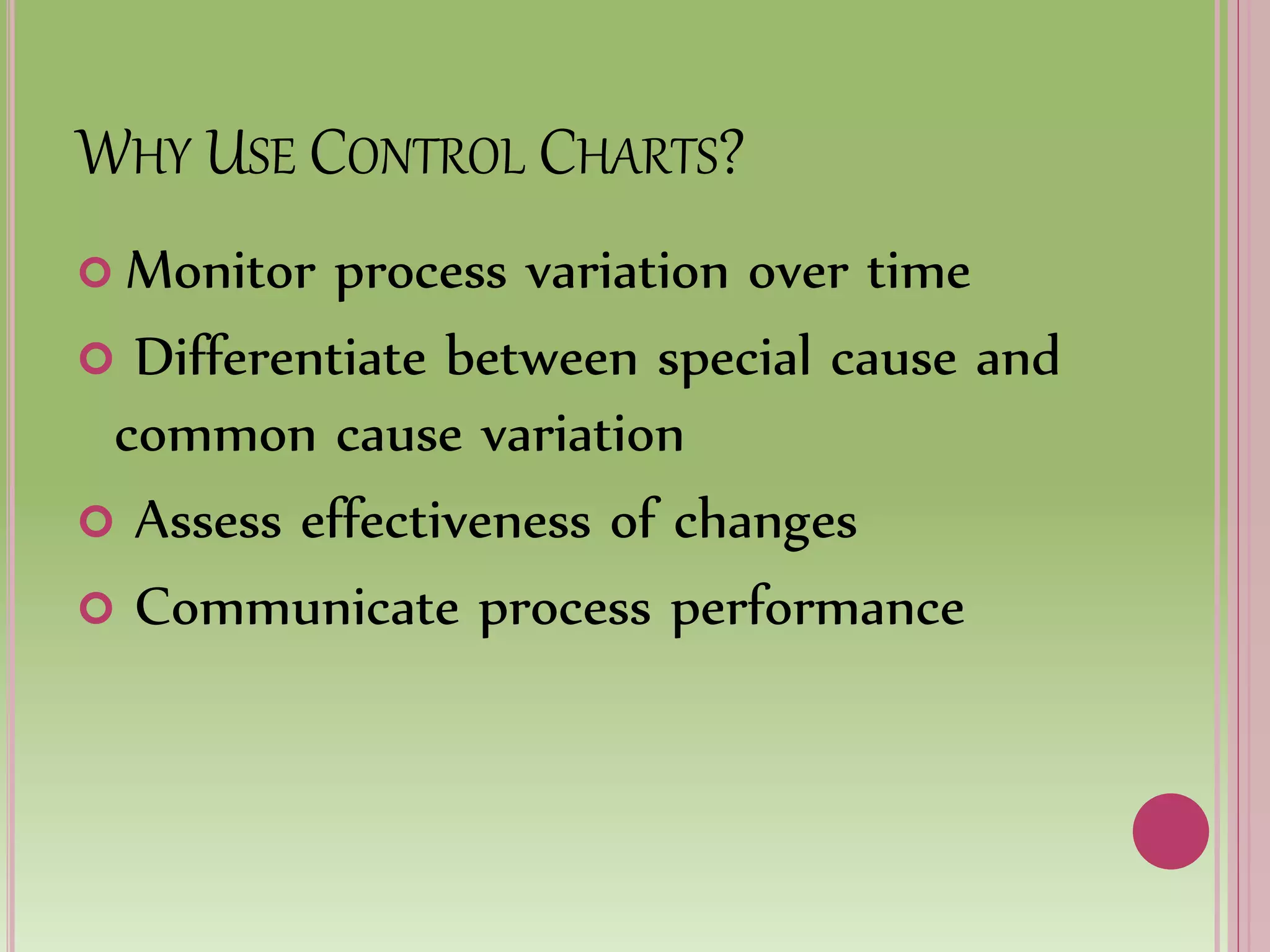 WHY USE CONTROL CHARTS?
 Monitor process variation over time
 Differentiate between special cause and
common cause variation
 Assess effectiveness of changes
 Communicate process performance
 