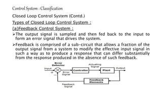 Control System : Classification
Closed Loop Control System (Contd.)
Types of Closed Loop Control System :
(a)Feedback Control System :
The output signal is sampled and then fed back to the input to
form an error signal that drives the system.
Feedback is comprised of a sub-circuit that allows a fraction of the
output signal from a system to modify the effective input signal in
such a way as to produce a response that can differ substantially
from the response produced in the absence of such feedback.
 