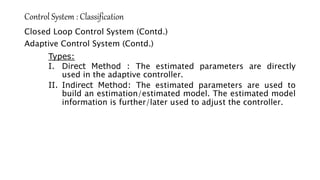 Control System : Classification
Closed Loop Control System (Contd.)
Adaptive Control System (Contd.)
Types:
I. Direct Method : The estimated parameters are directly
used in the adaptive controller.
II. Indirect Method: The estimated parameters are used to
build an estimation/estimated model. The estimated model
information is further/later used to adjust the controller.
 