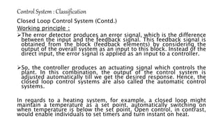Control System : Classification
Closed Loop Control System (Contd.)
Working principle :
The error detector produces an error signal, which is the difference
between the input and the feedback signal. This feedback signal is
obtained from the block (feedback elements) by considering the
output of the overall system as an input to this block. Instead of the
direct input, the error signal is applied as an input to a controller.
So, the controller produces an actuating signal which controls the
plant. In this combination, the output of the control system is
adjusted automatically till we get the desired response. Hence, the
closed loop control systems are also called the automatic control
systems.
In regards to a heating system, for example, a closed loop might
maintain a temperature as a set point, automatically switching on
when temperature is below the set point. Open control, in contrast,
would enable individuals to set timers and turn instant on heat.
 