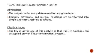 Advantages
The output can be easily determined for any given input.
Complex differential and integral equations are transformed into
simple and easy algebraic equations.
Disadvantages
The key disadvantage of this analysis is that transfer functions can
be applied only on linear time invariant systems.
 