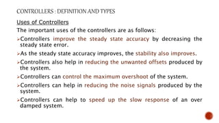 Uses of Controllers
The important uses of the controllers are as follows:
Controllers improve the steady state accuracy by decreasing the
steady state error.
As the steady state accuracy improves, the stability also improves.
Controllers also help in reducing the unwanted offsets produced by
the system.
Controllers can control the maximum overshoot of the system.
Controllers can help in reducing the noise signals produced by the
system.
Controllers can help to speed up the slow response of an over
damped system.
 