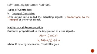 Types of Controllers
b. Integral Controller
The output (also called the actuating signal) is proportional to the
integral of the error signal.
Mathematical Representation
Output is proportional to the integration of error signal→
A(t) ∝ 0
𝑡
𝑒 𝑡 . 𝑑𝑡
or, A(t)=Ki* 0
𝑡
𝑒 𝑡 . 𝑑𝑡
where Ki is integral constant/controller gain.
 
