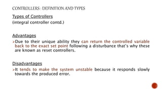 Types of Controllers
(integral controller contd.)
Advantages
Due to their unique ability they can return the controlled variable
back to the exact set point following a disturbance that’s why these
are known as reset controllers.
Disadvantages
It tends to make the system unstable because it responds slowly
towards the produced error.
 
