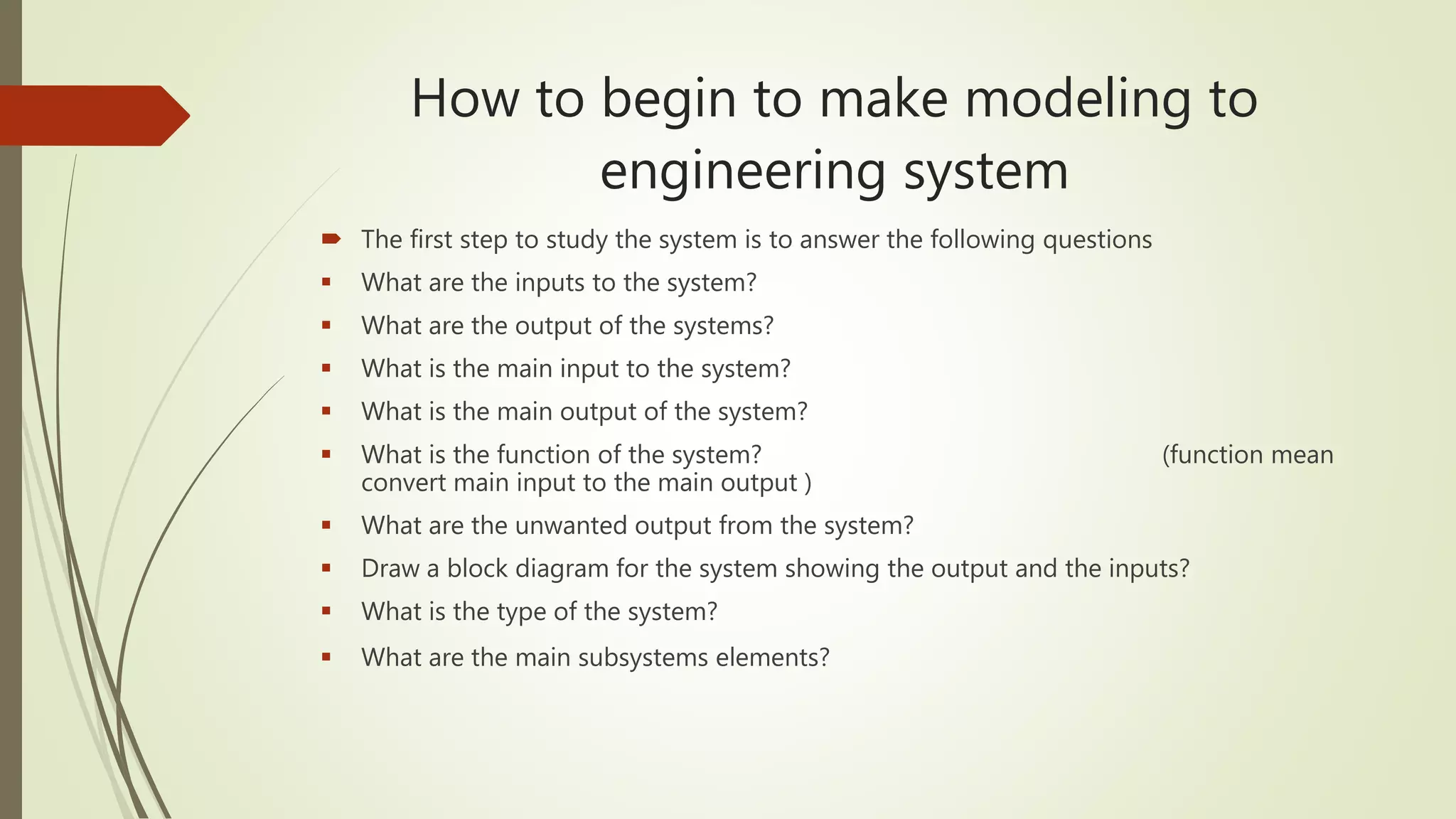 How to begin to make modeling to
engineering system
 The first step to study the system is to answer the following questions
 What are the inputs to the system?
 What are the output of the systems?
 What is the main input to the system?
 What is the main output of the system?
 What is the function of the system? (function mean
convert main input to the main output )
 What are the unwanted output from the system?
 Draw a block diagram for the system showing the output and the inputs?
 What is the type of the system?
 What are the main subsystems elements?
 