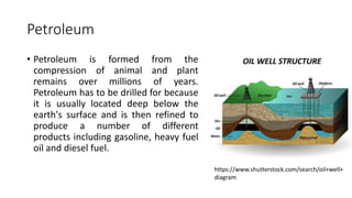 Petroleum
• Petroleum is formed from the
compression of animal and plant
remains over millions of years.
Petroleum has to be drilled for because
it is usually located deep below the
earth's surface and is then refined to
produce a number of different
products including gasoline, heavy fuel
oil and diesel fuel.
https://www.shutterstock.com/search/oil+well+
diagram
 
