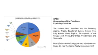 OPEC-
Organization of the Petroleum
Exporting Countries
The current OPEC members are the following:
Algeria, Angola, Equatorial Guinea, Gabon, Iran,
Iraq, Kuwait, Libya, Nigeria, the Republic of the
Congo, Saudi Arabia, the United Arab Emirates and
Venezuela.
https://oilprice.com/Energy/Crude-Oil/How-Much-
Crude-Oil-Has-The-World-Really-Consumed.html
 