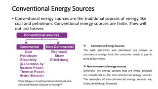 Conventional Energy Sources
• Conventional energy sources are the traditional sources of energy like
coal and petroleum. Conventional energy sources are finite. They will
not last forever.
 Non-commercial energy sources
Generally, the energy sources that are freely available
are considered as the non-commercial energy sources.
The examples of non-commercial energy sources are,
Straw, dried dung, firewood.
 Commercial Energy Sources
The coal, electricity and petroleum are known as
commercial energy since the consumer needs to pay its
price to buy them.
https://byjus.com/physics/conventional-and-
nonconventional-sources-of-energy/
 