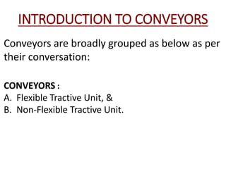 INTRODUCTION TO CONVEYORS
Conveyors are broadly grouped as below as per
their conversation:
CONVEYORS :
A. Flexible Tractive Unit, &
B. Non-Flexible Tractive Unit.
 