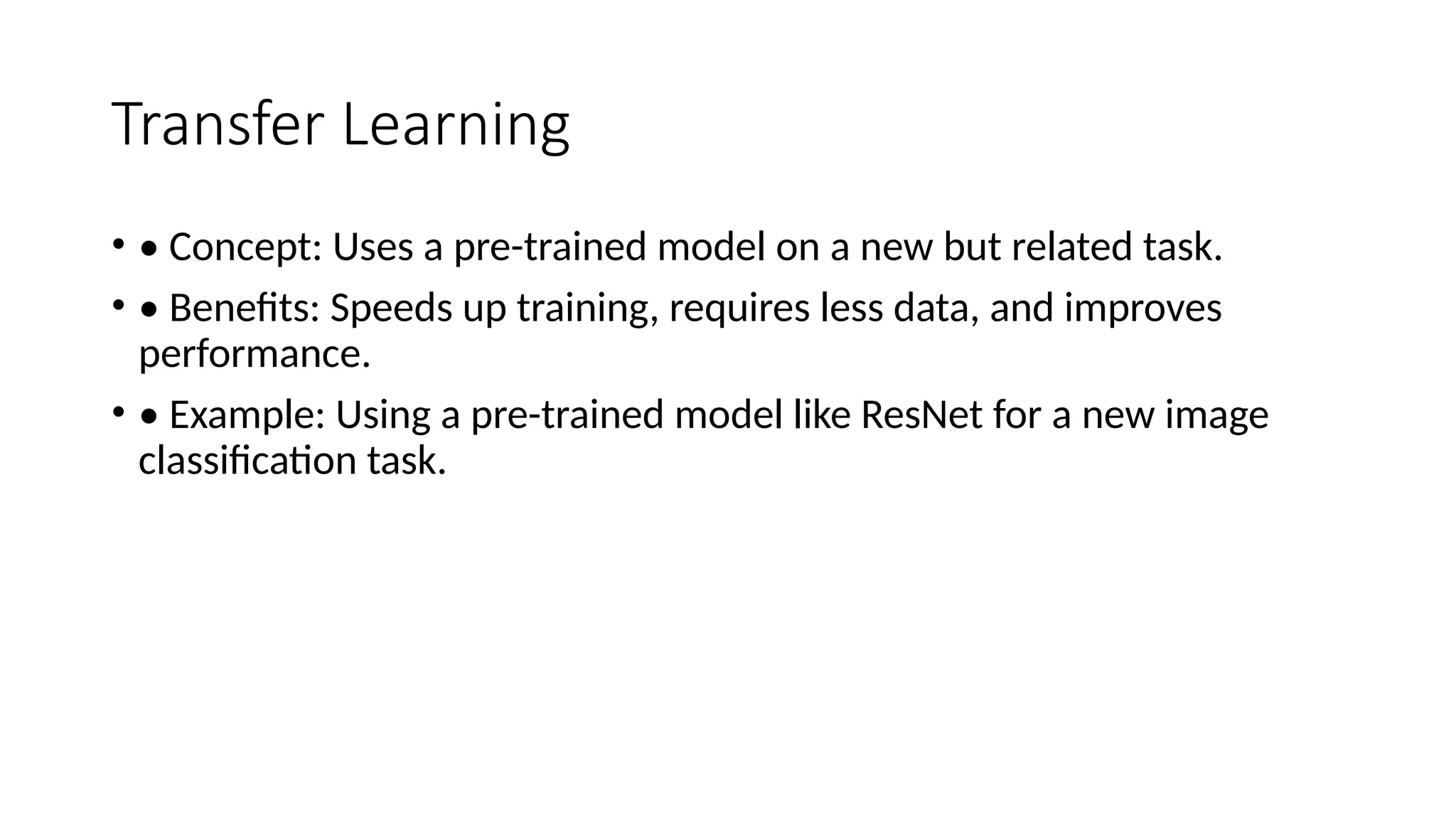 Transfer Learning
• • Concept: Uses a pre-trained model on a new but related task.
• • Benefits: Speeds up training, requires less data, and improves
performance.
• • Example: Using a pre-trained model like ResNet for a new image
classification task.
 